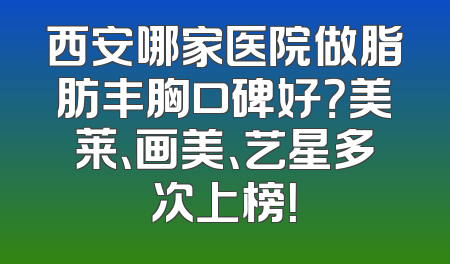 西安哪家医院做脂肪丰胸口碑好？美莱、画美、艺星多次上榜！