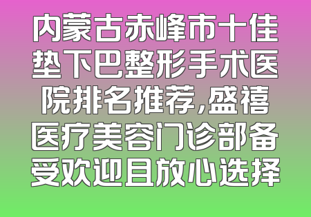 内蒙古赤峰市十佳垫下巴整形手术医院排名推荐，盛禧医疗美容门诊部备受欢迎且放心选择