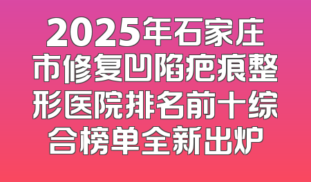 2025年石家庄市修复凹陷疤痕整形医院排名前十综合榜单全新出炉