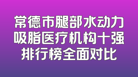 常德市腿部水动力吸脂医疗机构十强排行榜全面对比