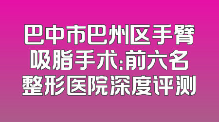 巴中市巴州区手臂吸脂手术：前六名整形医院深度评测