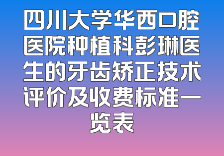 四川大学华西口腔医院种植科彭琳医生的牙齿矫正技术评价及收费标准一览表