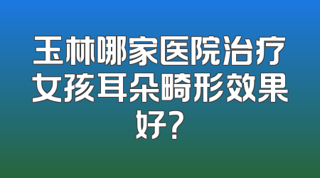 玉林哪家医院治疗女孩耳朵畸形效果好？