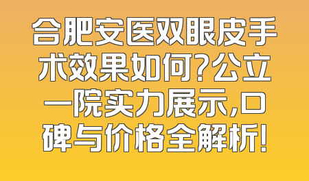 合肥安医双眼皮手术效果如何？公立一院实力展示，口碑与价格全解析！