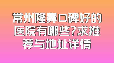 常州隆鼻口碑好的医院有哪些？求推荐与地址详情