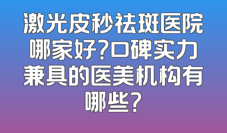 激光皮秒祛斑医院哪家好？口碑实力兼具的医美机构有哪些？