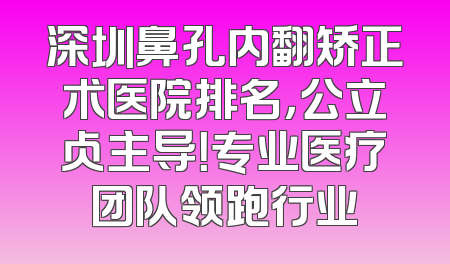 深圳鼻孔内翻矫正术医院排名，公立占主导！专业医疗团队领跑行业