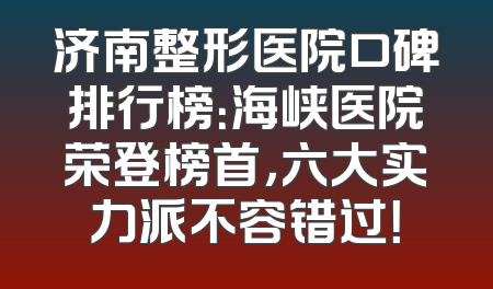 济南整形医院口碑排行榜：海峡医院荣登榜首，六大实力派不容错过！