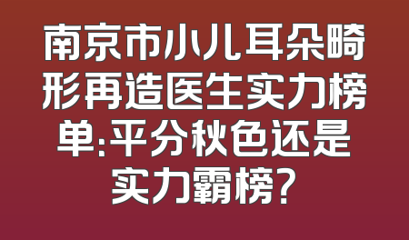 南京市小儿耳朵畸形再造医生实力榜单：平分秋色还是实力霸榜？