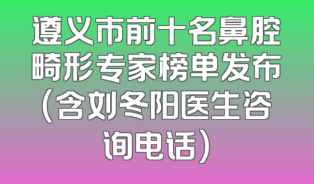 遵义市前十名鼻腔畸形专家榜单发布（含刘冬阳医生咨询电话）