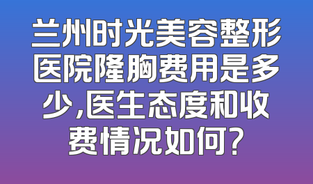 兰州时光美容整形医院隆胸费用是多少，医生态度和收费情况如何？