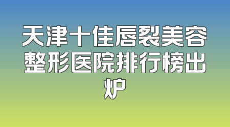 天津十佳唇裂美容整形医院排行榜出炉