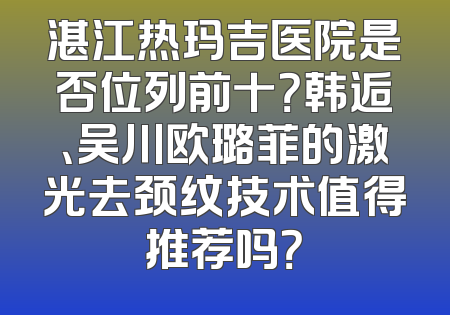 湛江热玛吉医院是否位列前十？韩逅、吴川欧璐菲的激光去颈纹技术值得推荐吗？