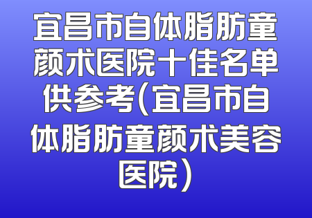 宜昌市自体脂肪童颜术医院十佳名单供参考（宜昌市自体脂肪童颜术美容医院）