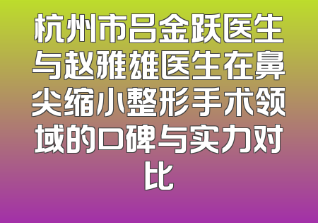 杭州市吕金跃医生与赵雅雄医生在鼻尖缩小整形手术领域的口碑与实力对比