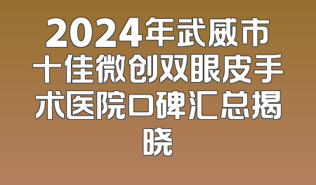 2024年武威市十佳微创双眼皮手术医院口碑汇总揭晓