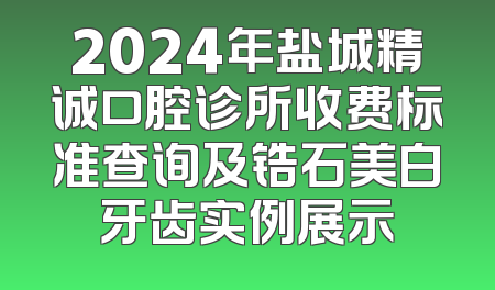 2024年盐城精诚口腔诊所收费标准查询及锆石美白牙齿实例展示