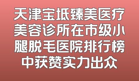 天津宝坻臻美医疗美容诊所在市级小腿脱毛医院排行榜中获赞实力出众