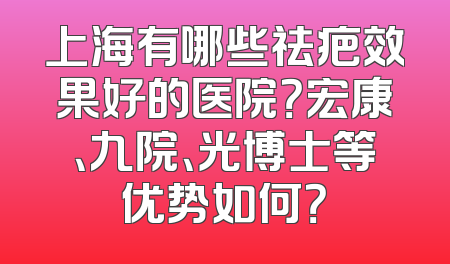 上海有哪些祛疤效果好的医院？宏康、九院、光博士等优势如何？