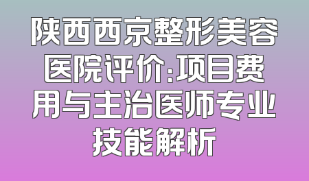 陕西西京整形美容医院评价：项目费用与主治医师专业技能解析