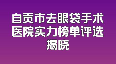 自贡市去眼袋手术医院实力榜单评选揭晓