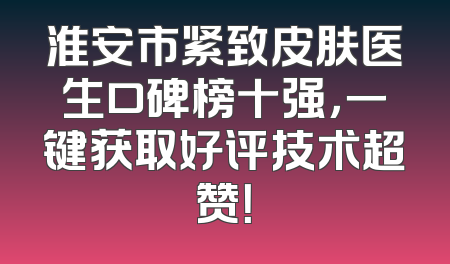 淮安市紧致皮肤医生口碑榜十强，一键获取好评技术超赞！