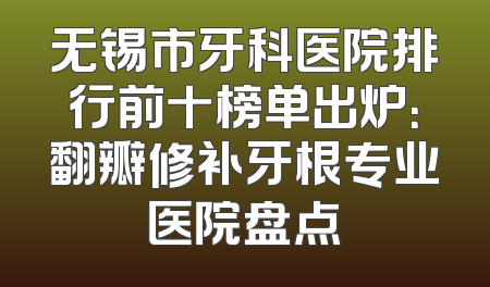 无锡市牙科医院排行前十榜单出炉：翻瓣修补牙根专业医院盘点