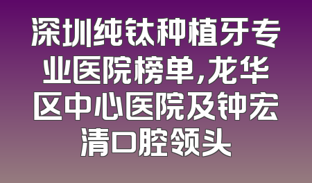 深圳纯钛种植牙专业医院榜单，龙华区中心医院及钟宏清口腔领头