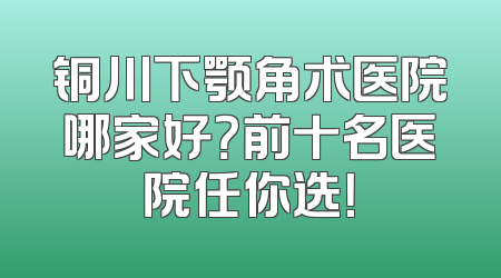 铜川下颚角术医院哪家好？前十名医院任你选！