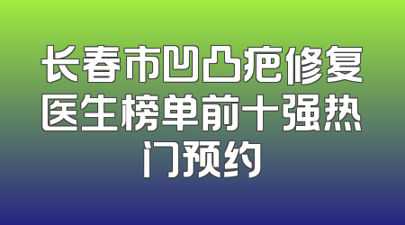 长春市凹凸疤修复医生榜单前十强热门预约