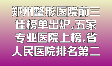 郑州整形医院前三佳榜单出炉，五家专业医院上榜，省人民医院排名第二
