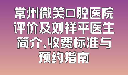 常州微笑口腔医院评价及刘祥平医生简介、收费标准与预约指南