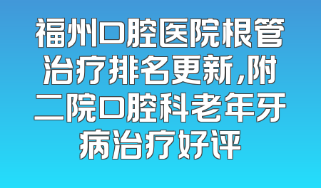 福州口腔医院根管治疗排名更新，附二院口腔科老年牙病治疗好评