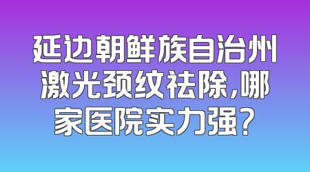 延边朝鲜族自治州激光颈纹祛除，哪家医院实力强？