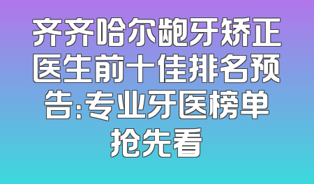 齐齐哈尔龅牙矫正医生前十佳排名预告：专业牙医榜单抢先看