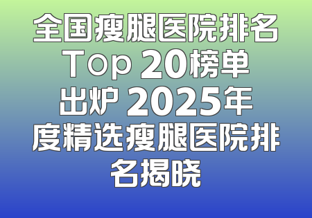 全国瘦腿医院排名Top 20榜单出炉 2025年度精选瘦腿医院排名揭晓