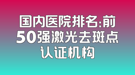 国内医院排名：前50强激光去斑点认证机构