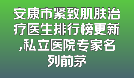 安康市紧致肌肤治疗医生排行榜更新，私立医院专家名列前茅