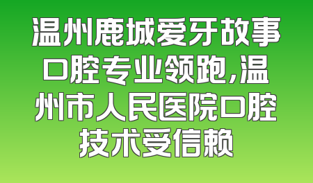 温州鹿城爱牙故事口腔专业领跑，温州市人民医院口腔技术受信赖