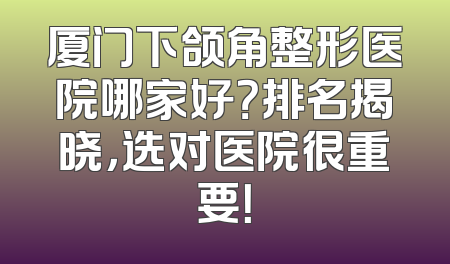 厦门下颌角整形医院哪家好？排名揭晓，选对医院很重要！