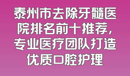 泰州市去除牙髓医院排名前十推荐，专业医疗团队打造优质口腔护理