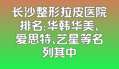 长沙整形拉皮医院排名：华韩华美、爱思特、艺星等名列其中