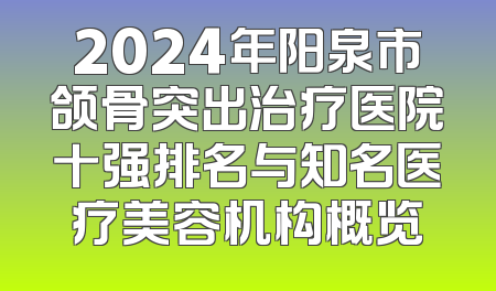 2024年阳泉市颌骨突出治疗医院十强排名与知名医疗美容机构概览