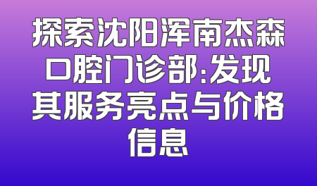 探索沈阳浑南杰森口腔门诊部：发现其服务亮点与价格信息