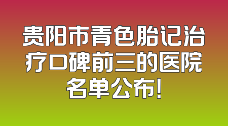 贵阳市青色胎记治疗口碑前三的医院名单公布！