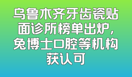 乌鲁木齐牙齿瓷贴面诊所榜单出炉，兔博士口腔等机构获认可