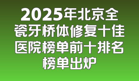 2025年北京全瓷牙桥体修复十佳医院榜单前十排名榜单出炉