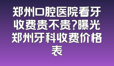 郑州口腔医院看牙收费贵不贵？曝光郑州牙科收费价格表