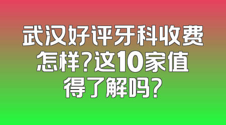 武汉好评牙科收费怎样？这10家值得了解吗？