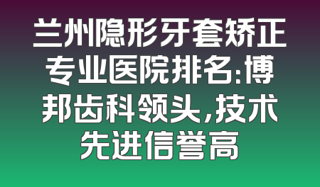 兰州隐形牙套矫正专业医院排名：博邦齿科领头，技术先进信誉高
